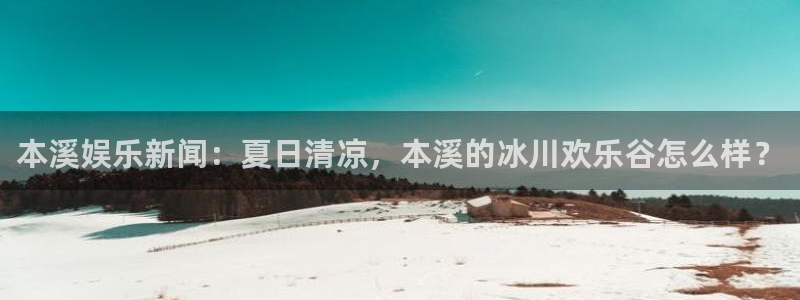 长征平台是赌博吗：本溪娱乐新闻：夏日清凉，本溪的冰川欢乐谷怎么样？