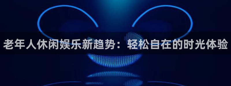 长征平台k：老年人休闲娱乐新趋势：轻松自在的时光体验