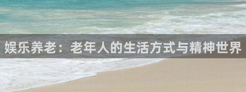长征平台下载：娱乐养老：老年人的生活方式与精神世界